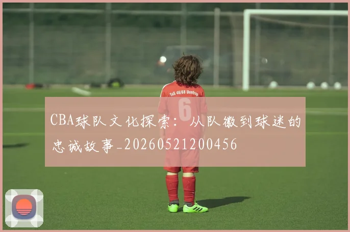 CBA球队文化探索:从队徽到球迷的忠诚故事_20260521200456