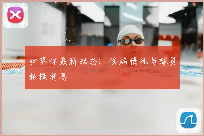 世界杯最新动态：伤病情况与球员轮换消息