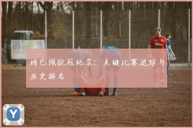 姆巴佩欧冠纪录:关键比赛进球与历史排名