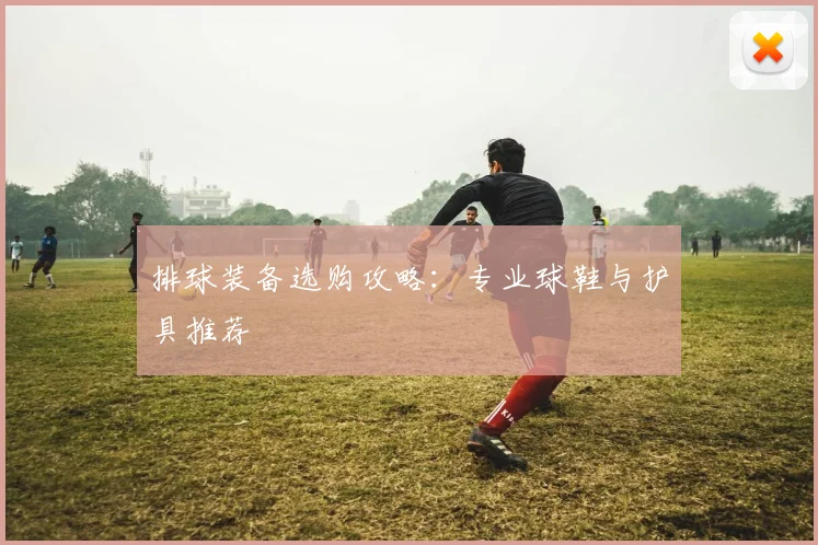 排球装备选购攻略:专业球鞋与护具推荐